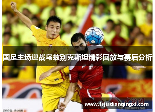 国足主场迎战乌兹别克斯坦精彩回放与赛后分析